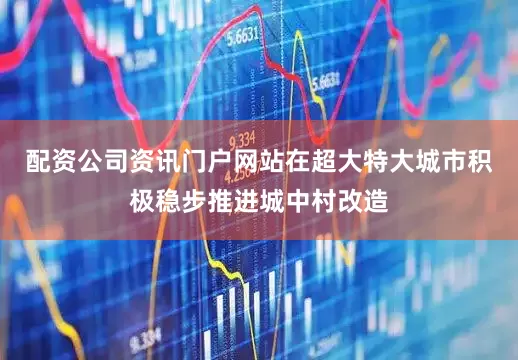 配资公司资讯门户网站在超大特大城市积极稳步推进城中村改造