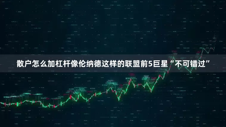 散户怎么加杠杆像伦纳德这样的联盟前5巨星“不可错过”