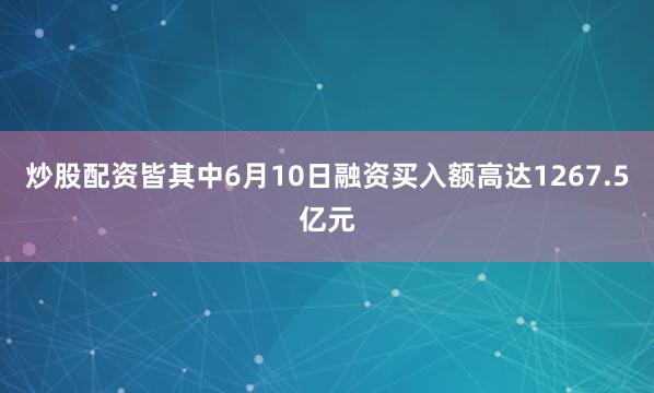炒股配资皆其中6月10日融资买入额高达1267.5亿元