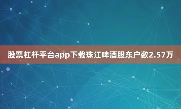 股票杠杆平台app下载珠江啤酒股东户数2.57万