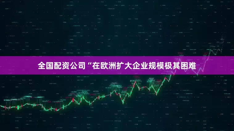 全国配资公司“在欧洲扩大企业规模极其困难