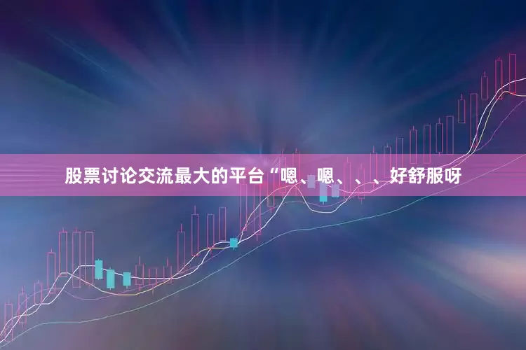 股票讨论交流最大的平台“嗯、嗯、、、好舒服呀