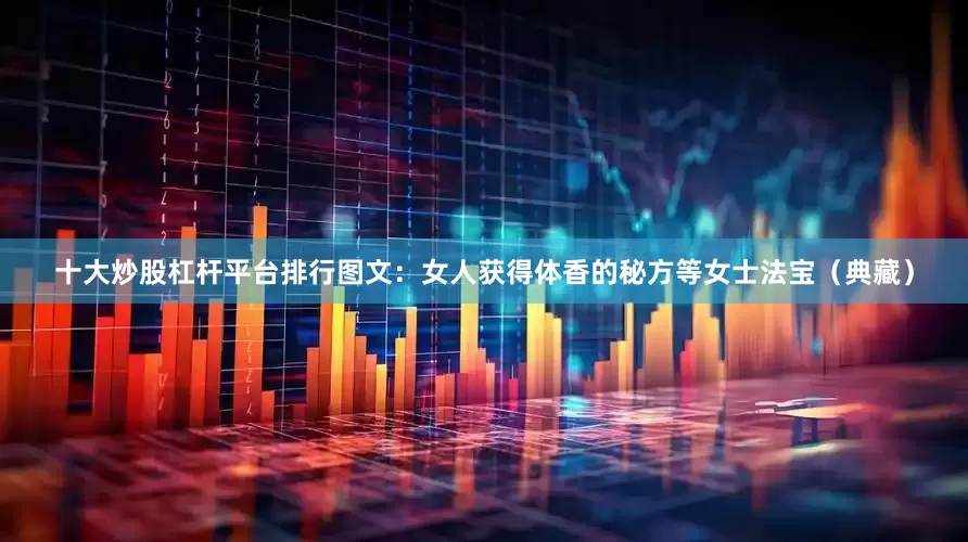 十大炒股杠杆平台排行图文：女人获得体香的秘方等女士法宝（典藏）