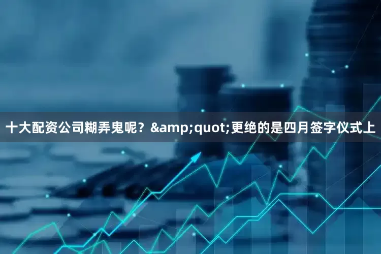 十大配资公司糊弄鬼呢？&quot;更绝的是四月签字仪式上