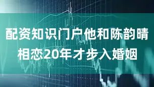 配资知识门户他和陈韵晴相恋20年才步入婚姻