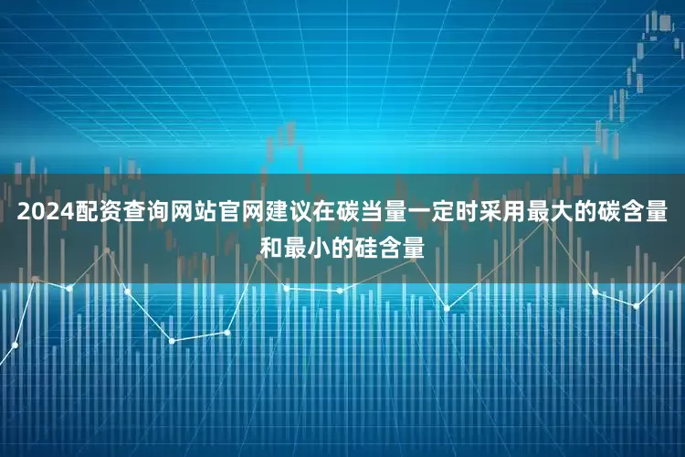 2024配资查询网站官网建议在碳当量一定时采用最大的碳含量和最小的硅含量