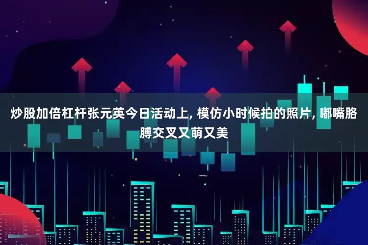 炒股加倍杠杆张元英今日活动上, 模仿小时候拍的照片, 嘟嘴胳膊交叉又萌又美